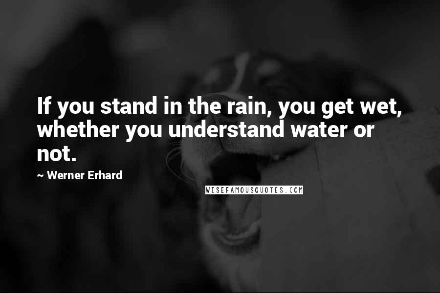 Werner Erhard Quotes: If you stand in the rain, you get wet, whether you understand water or not.