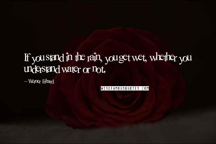 Werner Erhard Quotes: If you stand in the rain, you get wet, whether you understand water or not.