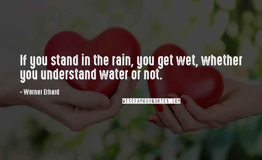 Werner Erhard Quotes: If you stand in the rain, you get wet, whether you understand water or not.