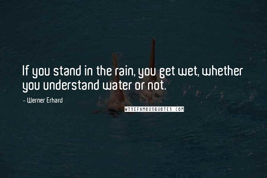 Werner Erhard Quotes: If you stand in the rain, you get wet, whether you understand water or not.