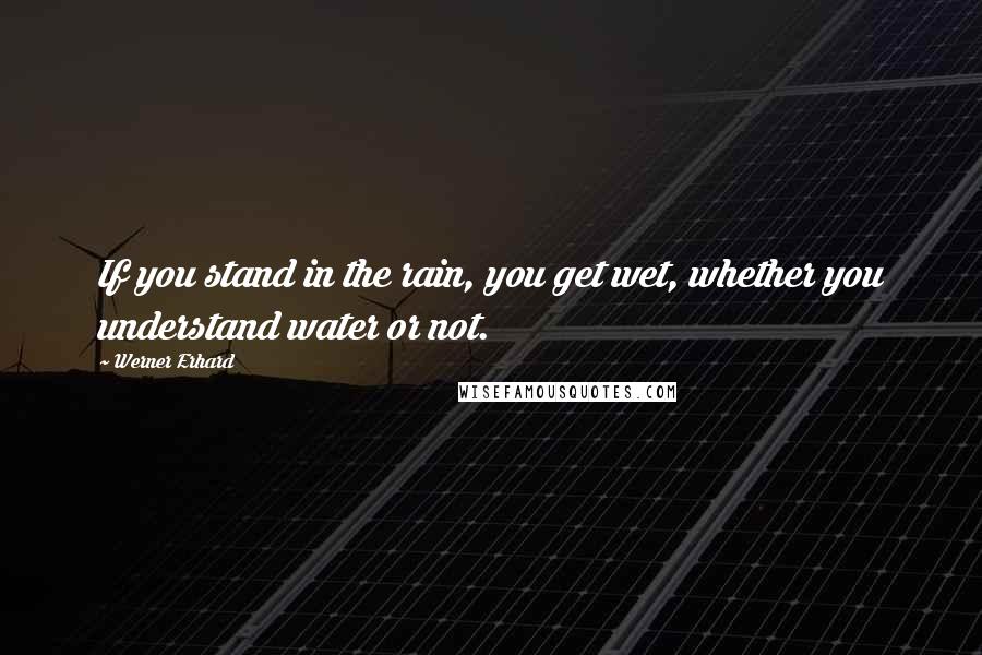 Werner Erhard Quotes: If you stand in the rain, you get wet, whether you understand water or not.