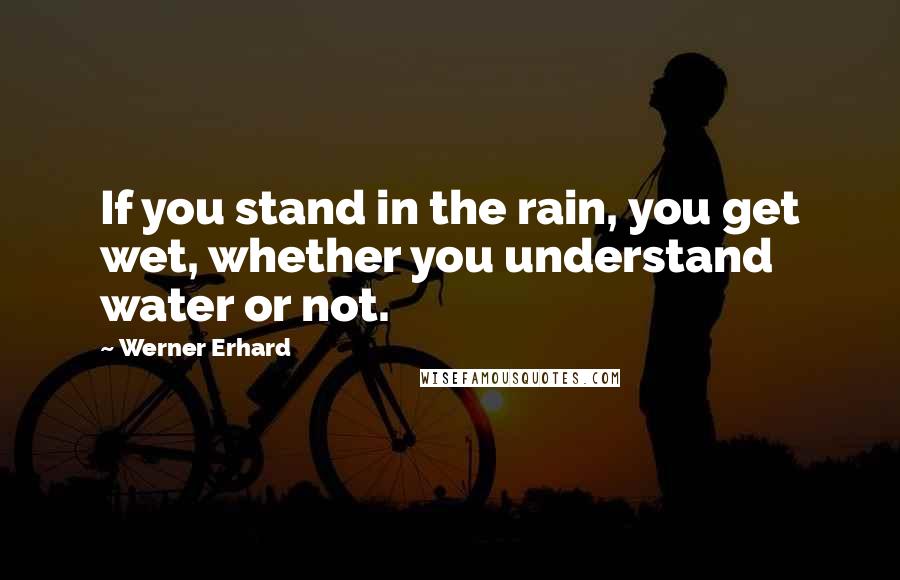 Werner Erhard Quotes: If you stand in the rain, you get wet, whether you understand water or not.