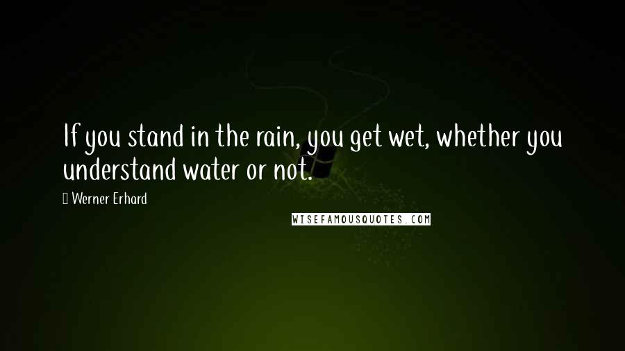 Werner Erhard Quotes: If you stand in the rain, you get wet, whether you understand water or not.