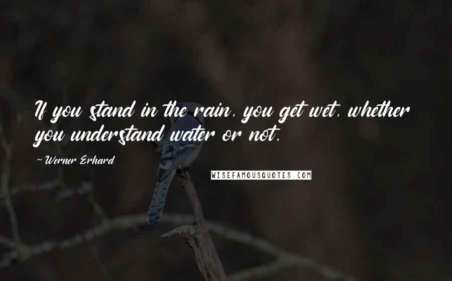 Werner Erhard Quotes: If you stand in the rain, you get wet, whether you understand water or not.