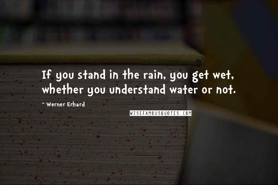 Werner Erhard Quotes: If you stand in the rain, you get wet, whether you understand water or not.