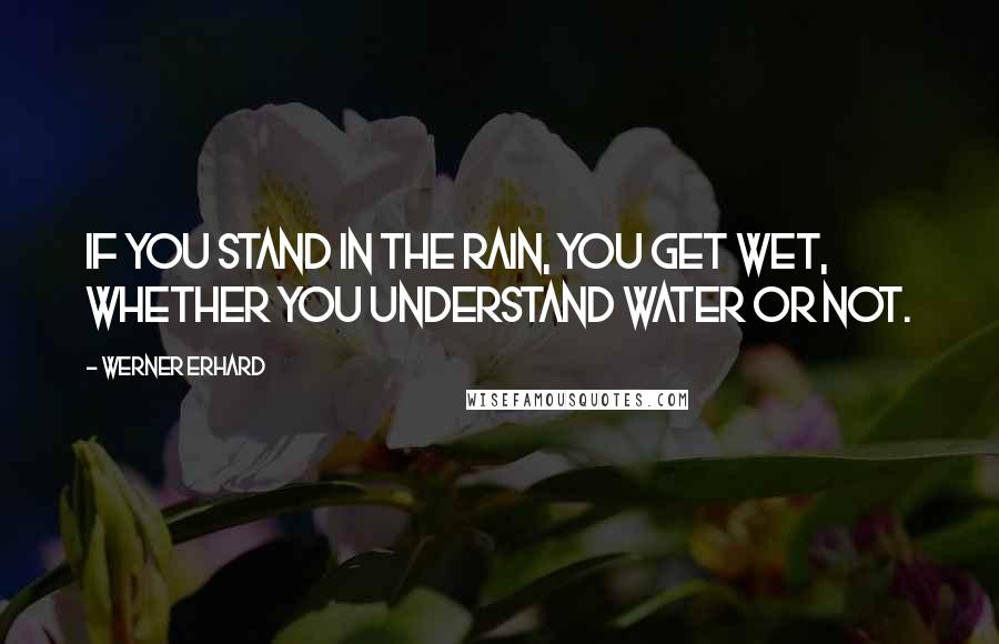Werner Erhard Quotes: If you stand in the rain, you get wet, whether you understand water or not.