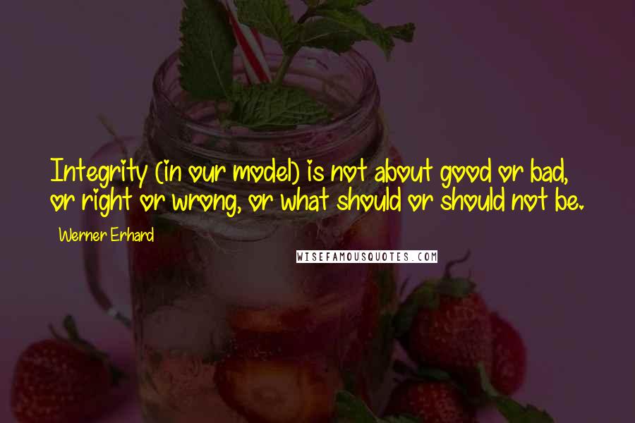 Werner Erhard Quotes: Integrity (in our model) is not about good or bad, or right or wrong, or what should or should not be.