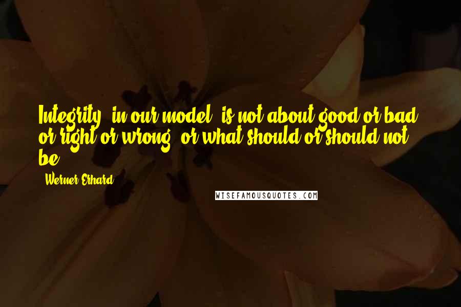 Werner Erhard Quotes: Integrity (in our model) is not about good or bad, or right or wrong, or what should or should not be.