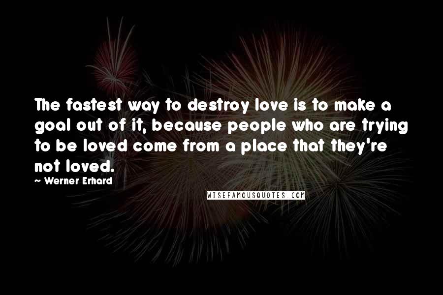 Werner Erhard Quotes: The fastest way to destroy love is to make a goal out of it, because people who are trying to be loved come from a place that they're not loved.