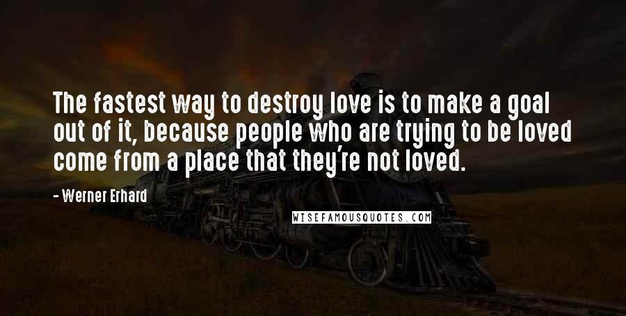 Werner Erhard Quotes: The fastest way to destroy love is to make a goal out of it, because people who are trying to be loved come from a place that they're not loved.