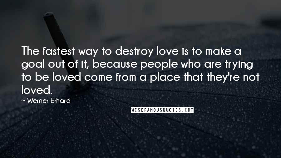 Werner Erhard Quotes: The fastest way to destroy love is to make a goal out of it, because people who are trying to be loved come from a place that they're not loved.