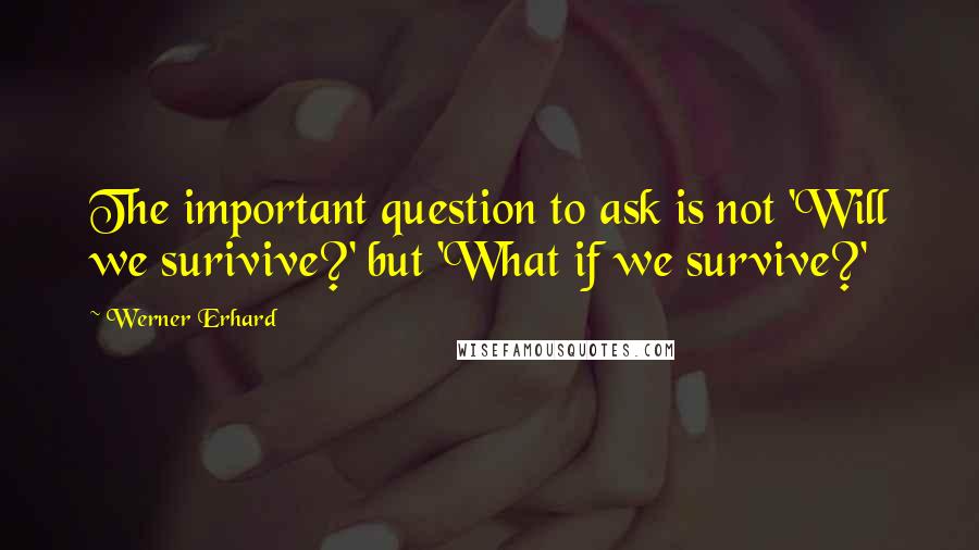 Werner Erhard Quotes: The important question to ask is not 'Will we surivive?' but 'What if we survive?'