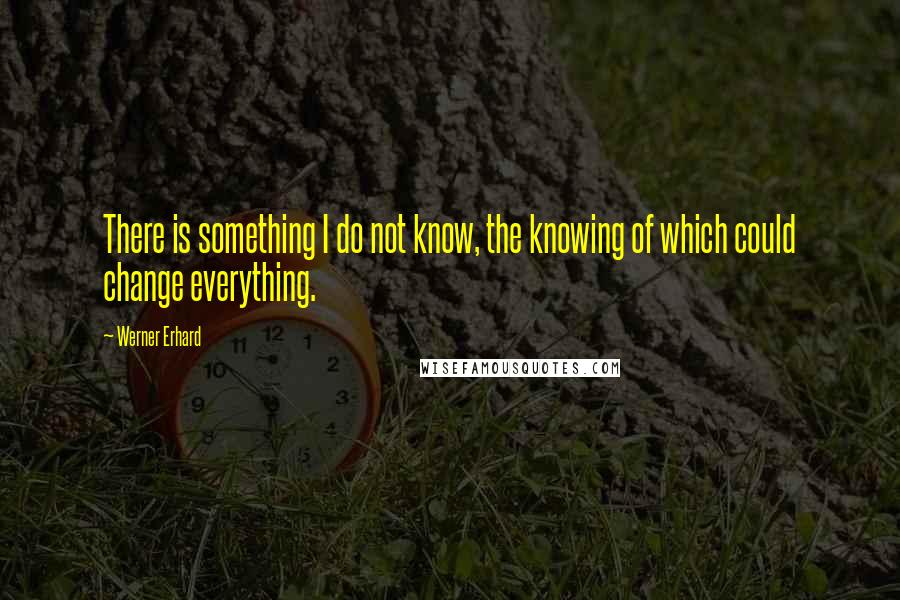 Werner Erhard Quotes: There is something I do not know, the knowing of which could change everything.