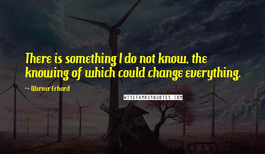 Werner Erhard Quotes: There is something I do not know, the knowing of which could change everything.