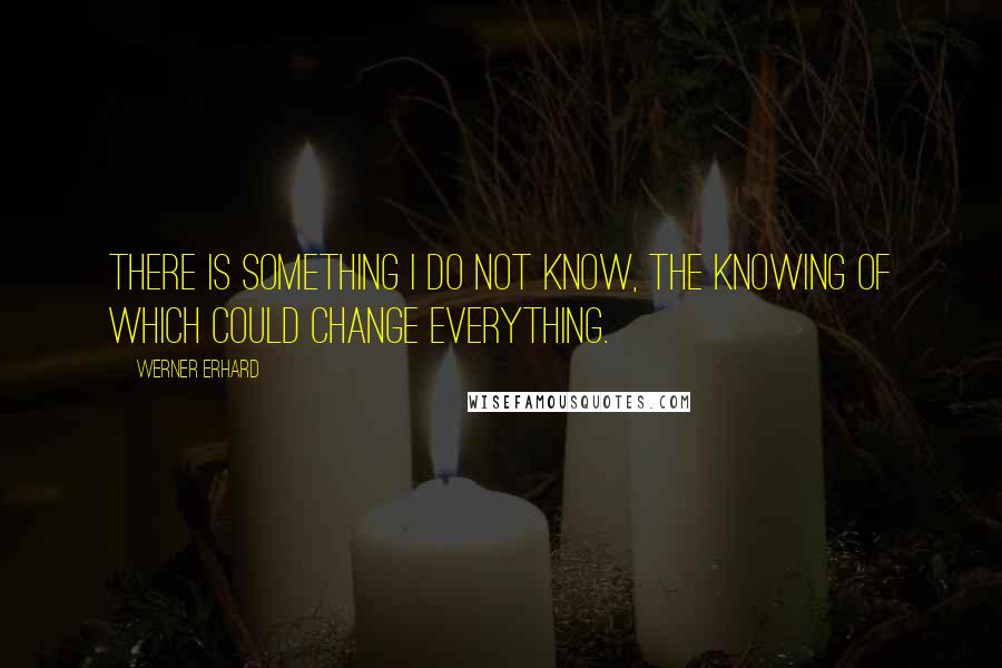 Werner Erhard Quotes: There is something I do not know, the knowing of which could change everything.