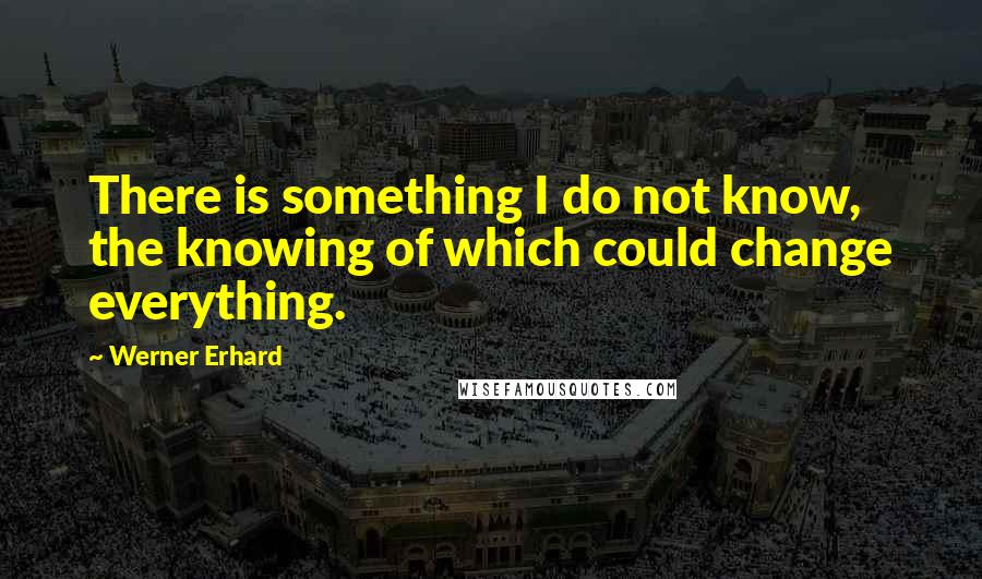 Werner Erhard Quotes: There is something I do not know, the knowing of which could change everything.