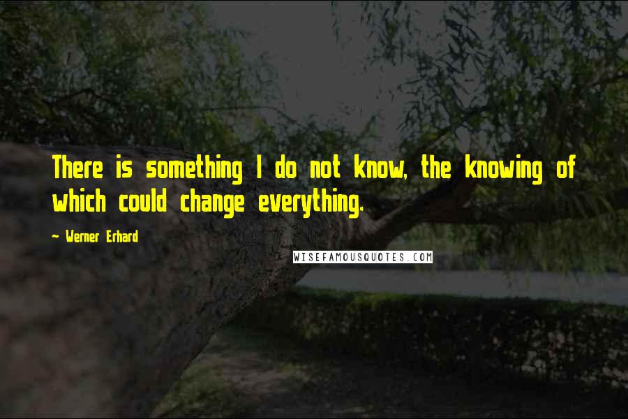 Werner Erhard Quotes: There is something I do not know, the knowing of which could change everything.