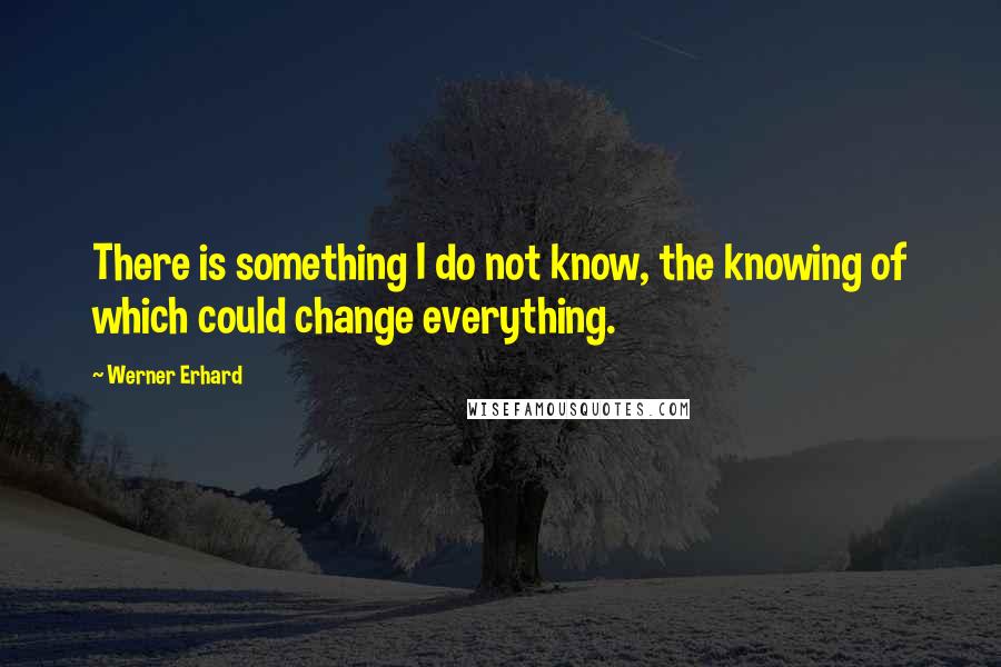 Werner Erhard Quotes: There is something I do not know, the knowing of which could change everything.