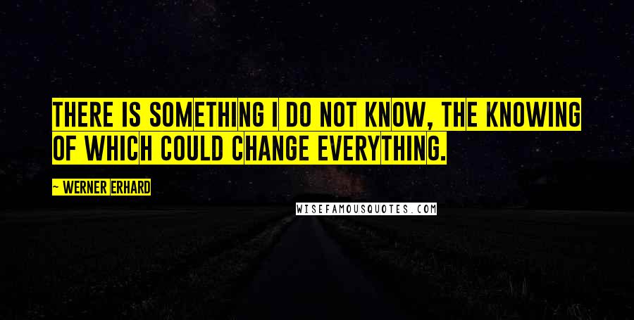 Werner Erhard Quotes: There is something I do not know, the knowing of which could change everything.