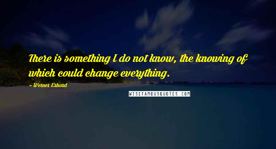 Werner Erhard Quotes: There is something I do not know, the knowing of which could change everything.