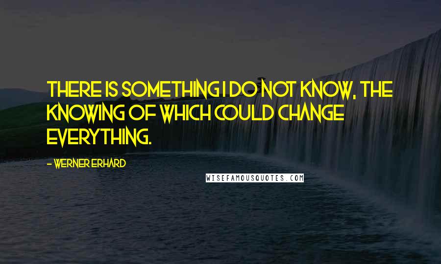 Werner Erhard Quotes: There is something I do not know, the knowing of which could change everything.