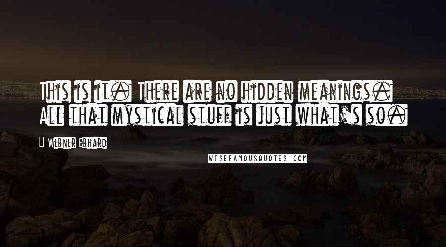 Werner Erhard Quotes: This is it. There are no hidden meanings. All that mystical stuff is just what's so.