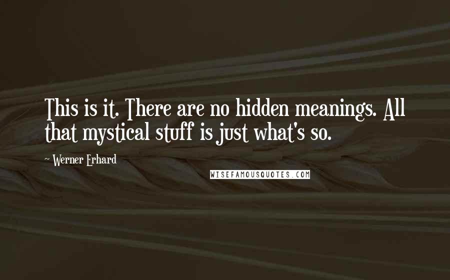 Werner Erhard Quotes: This is it. There are no hidden meanings. All that mystical stuff is just what's so.