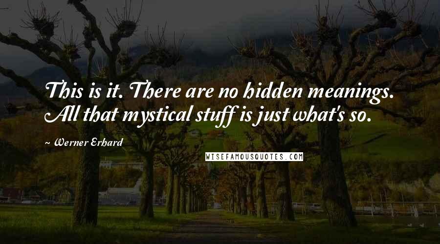 Werner Erhard Quotes: This is it. There are no hidden meanings. All that mystical stuff is just what's so.