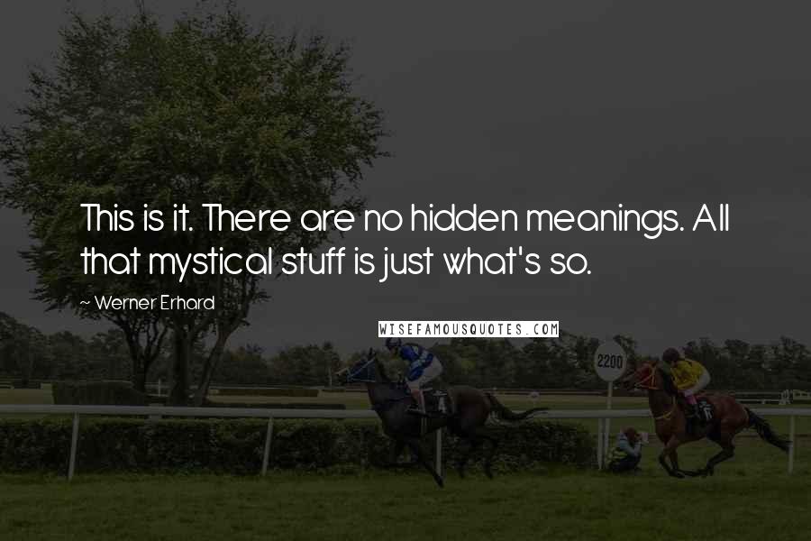 Werner Erhard Quotes: This is it. There are no hidden meanings. All that mystical stuff is just what's so.