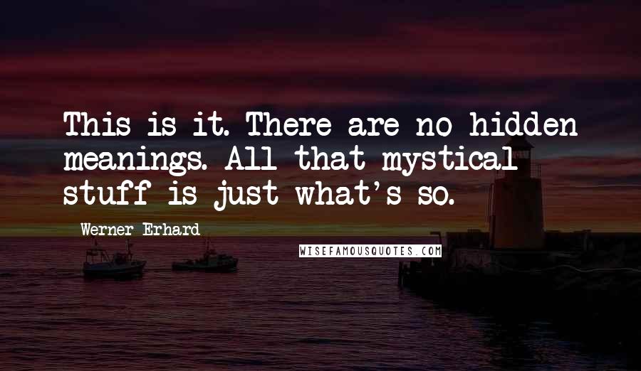 Werner Erhard Quotes: This is it. There are no hidden meanings. All that mystical stuff is just what's so.
