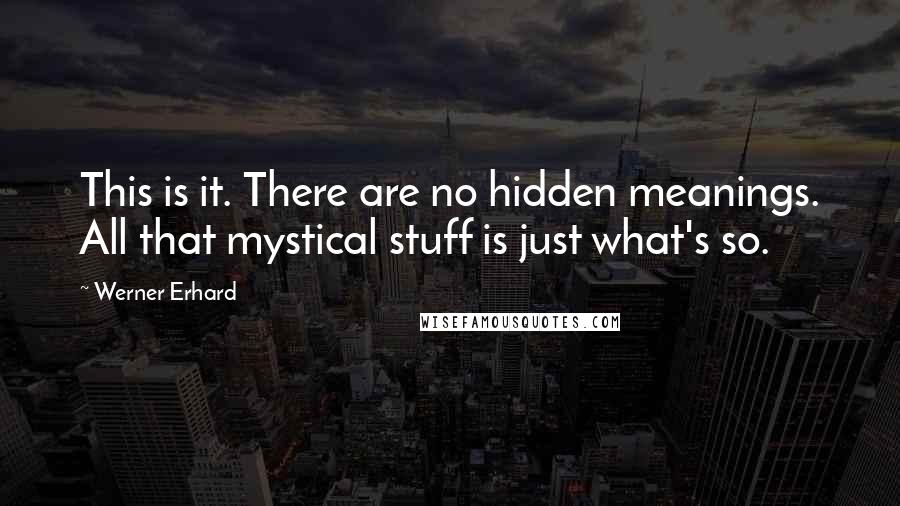 Werner Erhard Quotes: This is it. There are no hidden meanings. All that mystical stuff is just what's so.