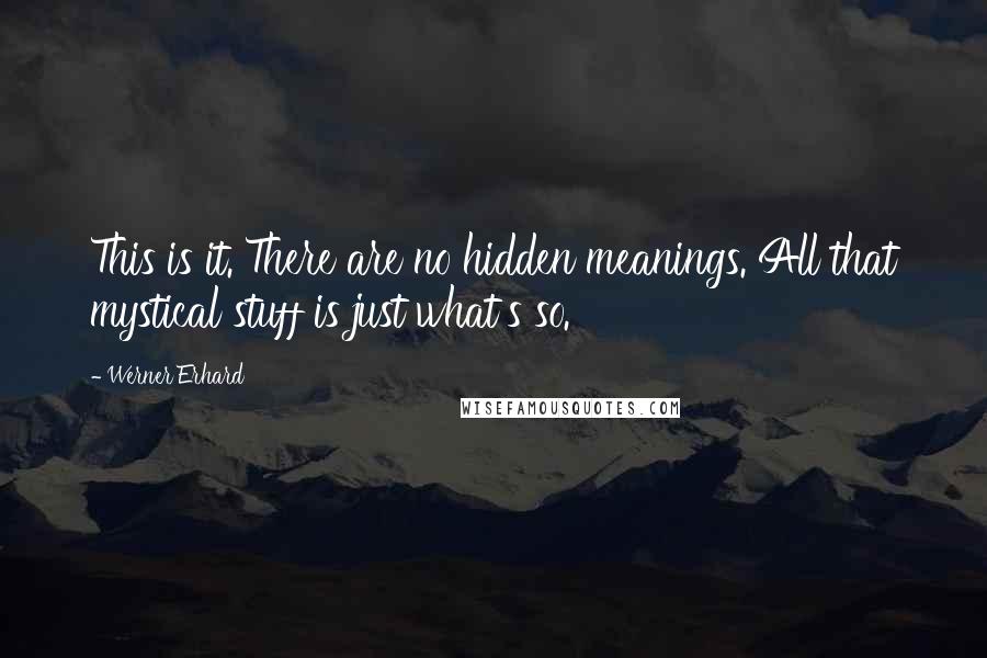 Werner Erhard Quotes: This is it. There are no hidden meanings. All that mystical stuff is just what's so.