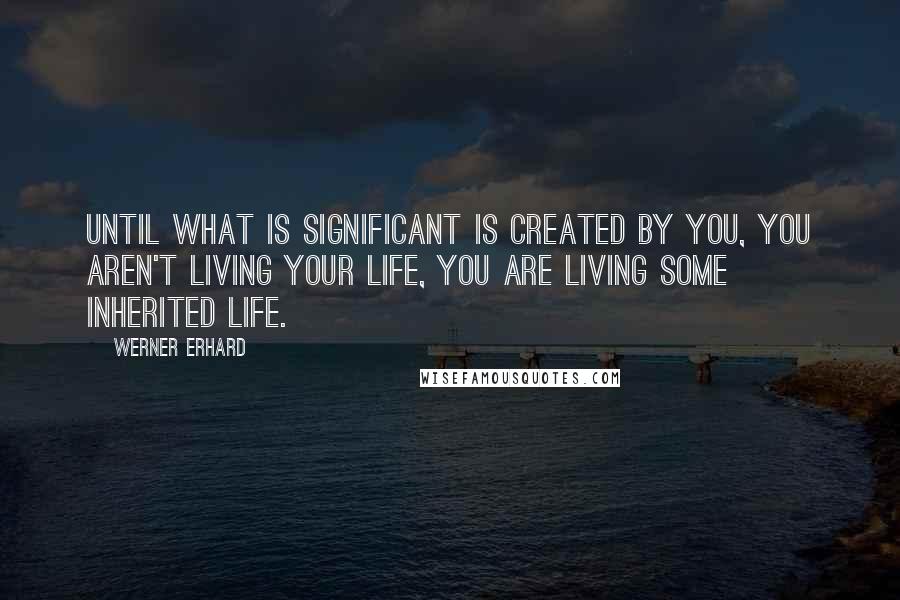 Werner Erhard Quotes: Until what is significant is created by you, you aren't living your life, you are living some inherited life.