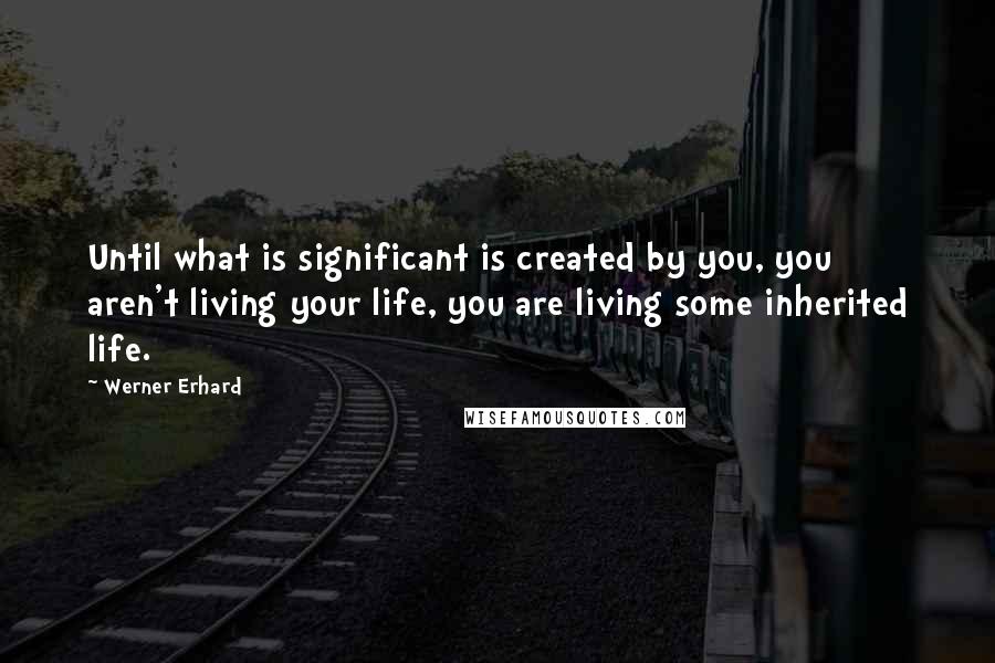 Werner Erhard Quotes: Until what is significant is created by you, you aren't living your life, you are living some inherited life.