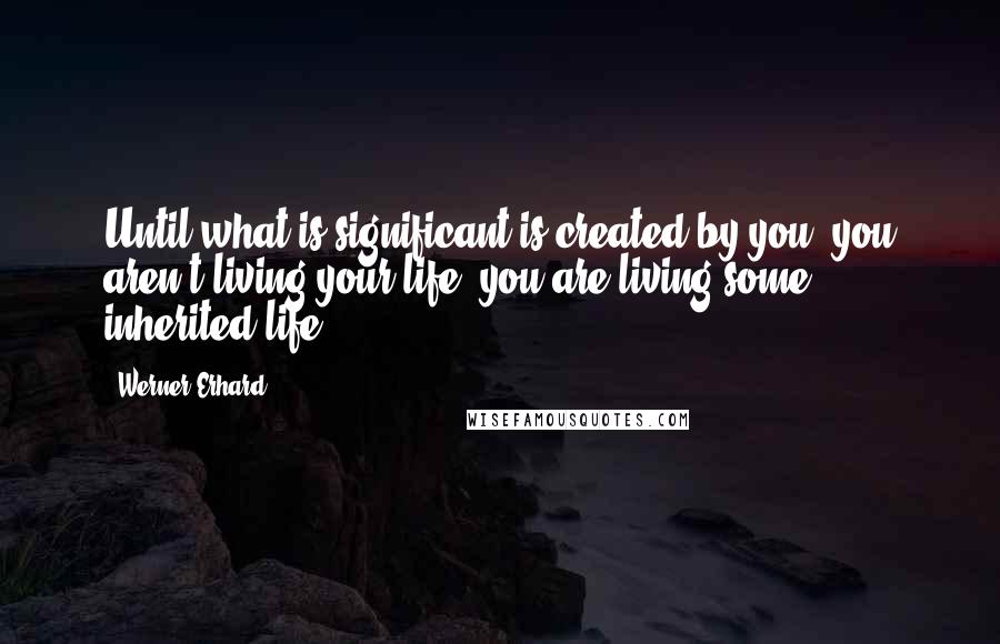 Werner Erhard Quotes: Until what is significant is created by you, you aren't living your life, you are living some inherited life.