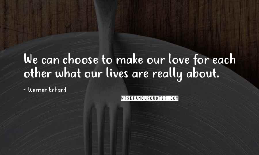 Werner Erhard Quotes: We can choose to make our love for each other what our lives are really about.