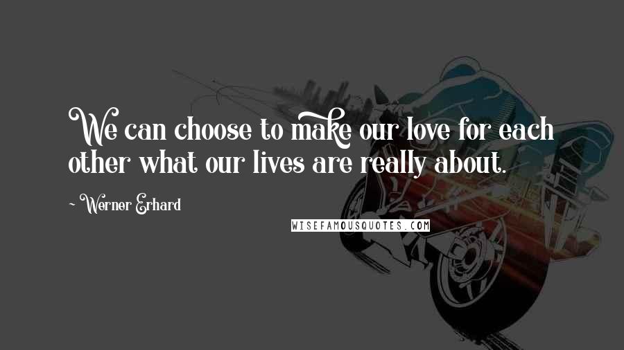 Werner Erhard Quotes: We can choose to make our love for each other what our lives are really about.