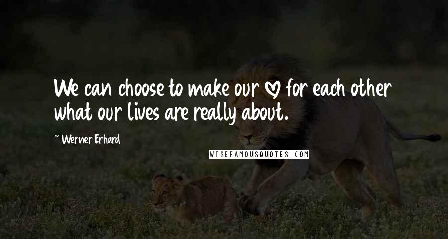 Werner Erhard Quotes: We can choose to make our love for each other what our lives are really about.