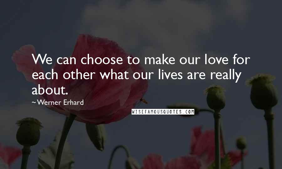 Werner Erhard Quotes: We can choose to make our love for each other what our lives are really about.