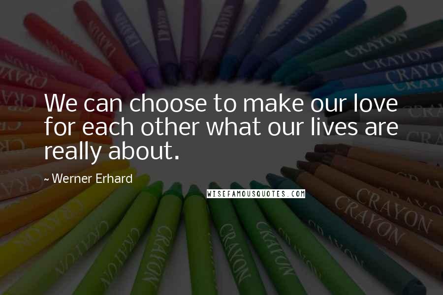 Werner Erhard Quotes: We can choose to make our love for each other what our lives are really about.