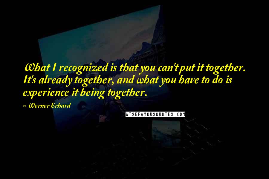 Werner Erhard Quotes: What I recognized is that you can't put it together. It's already together, and what you have to do is experience it being together.