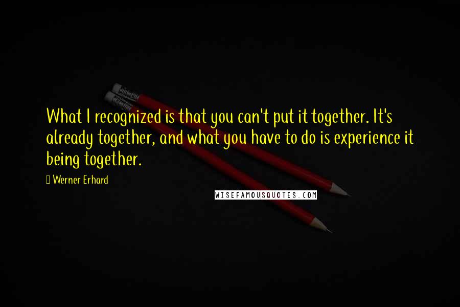 Werner Erhard Quotes: What I recognized is that you can't put it together. It's already together, and what you have to do is experience it being together.