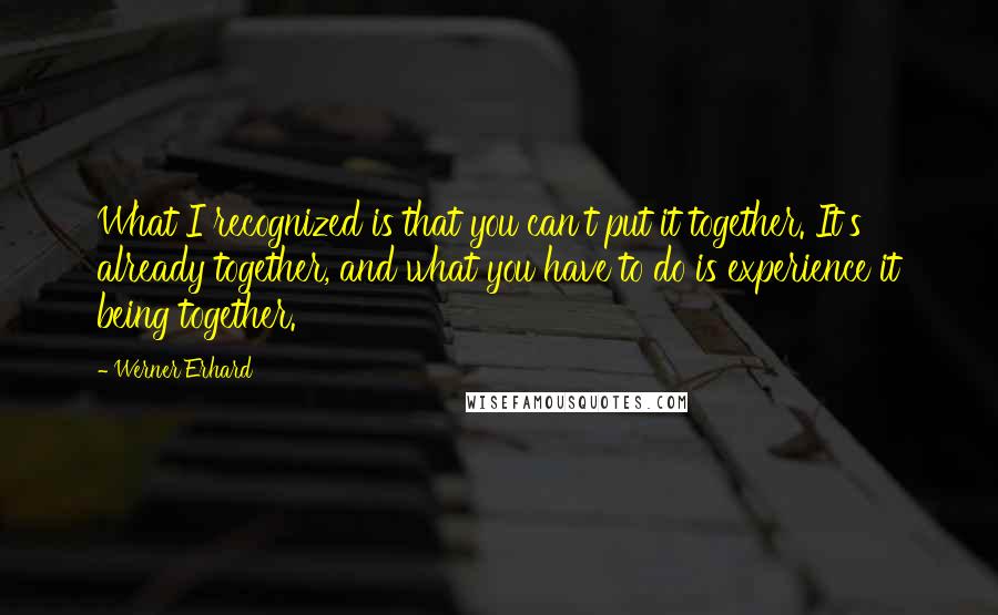 Werner Erhard Quotes: What I recognized is that you can't put it together. It's already together, and what you have to do is experience it being together.