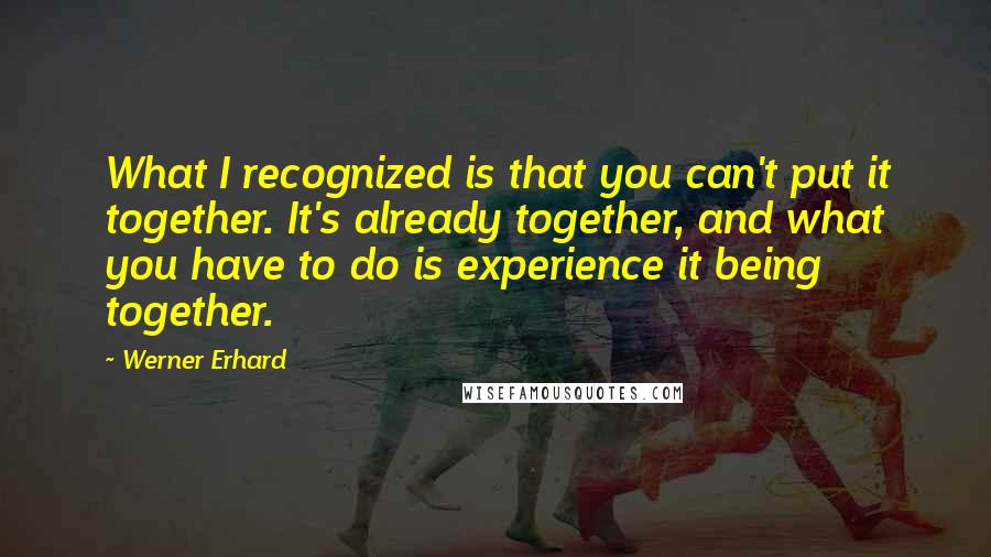 Werner Erhard Quotes: What I recognized is that you can't put it together. It's already together, and what you have to do is experience it being together.