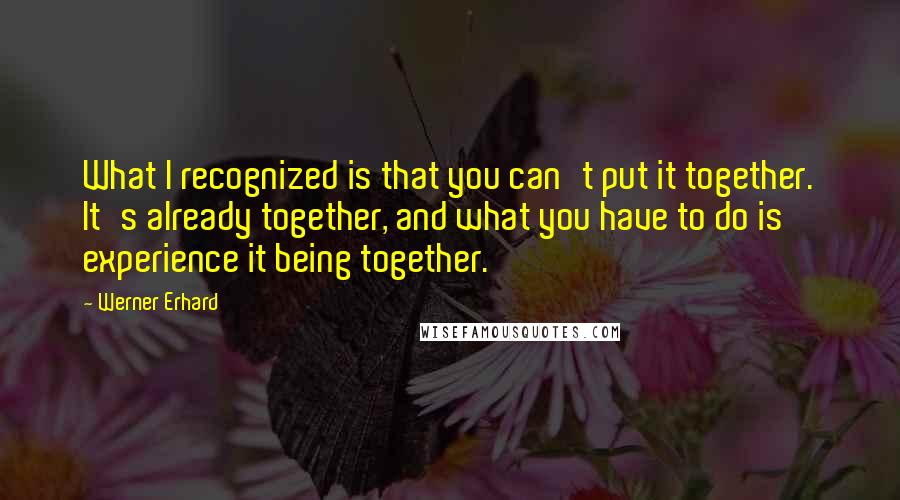 Werner Erhard Quotes: What I recognized is that you can't put it together. It's already together, and what you have to do is experience it being together.