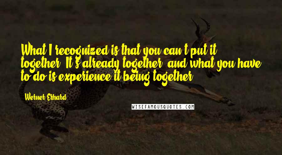 Werner Erhard Quotes: What I recognized is that you can't put it together. It's already together, and what you have to do is experience it being together.