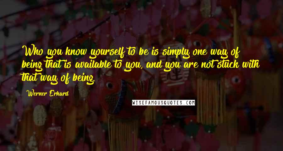 Werner Erhard Quotes: Who you know yourself to be is simply one way of being that is available to you, and you are not stuck with that way of being.