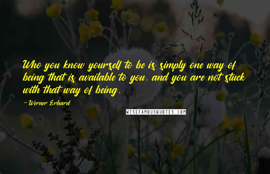 Werner Erhard Quotes: Who you know yourself to be is simply one way of being that is available to you, and you are not stuck with that way of being.