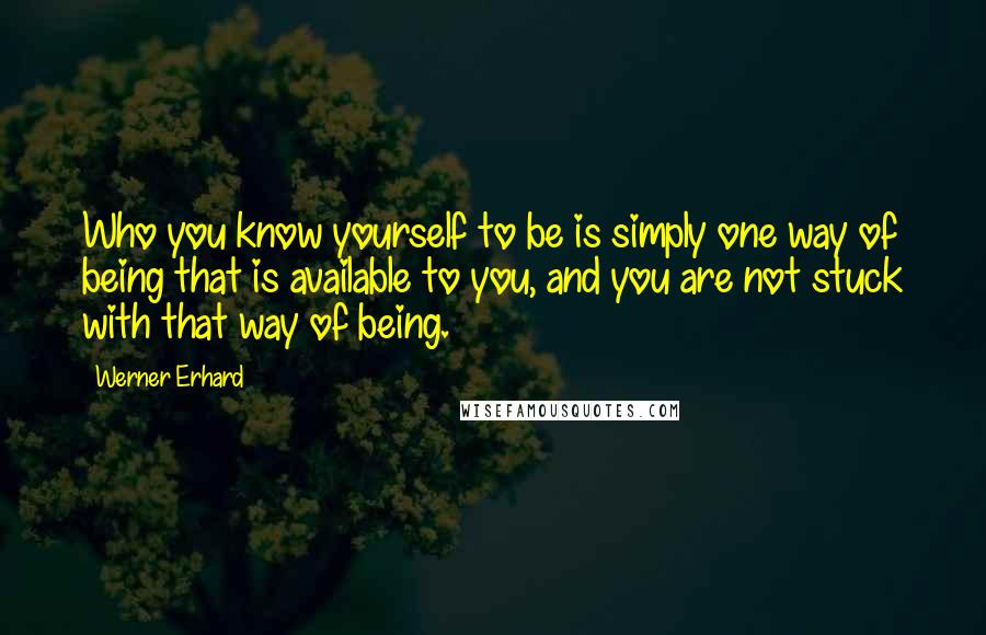 Werner Erhard Quotes: Who you know yourself to be is simply one way of being that is available to you, and you are not stuck with that way of being.