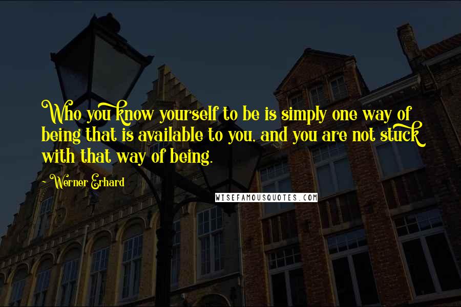 Werner Erhard Quotes: Who you know yourself to be is simply one way of being that is available to you, and you are not stuck with that way of being.